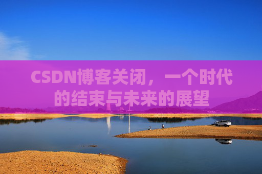 CSDN博客关闭，一个时代的结束与未来的展望
